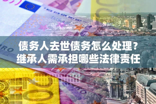济南债务人去世债务怎么处理？继承人需承担哪些法律责任？