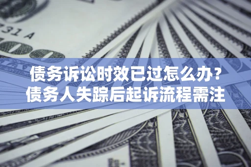 济南债务诉讼时效已过怎么办？债务人失踪后起诉流程需注意什么？
