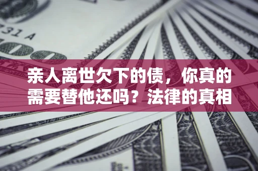 济南亲人离世欠下的债，你真的需要替他还吗？法律的真相或许与你想的不一样
